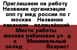 Приглашаем на работу › Название организации ­ 2 опп гу мвд россии по г.москве › Название вакансии ­ полицейский › Место работы ­ москва,рябиновая ул. д.39.к.1 › Минимальный оклад ­ 43 000 › Возраст от ­ 18 › Возраст до ­ 30 - Все города Работа » Вакансии   . Пензенская обл.,Заречный г.